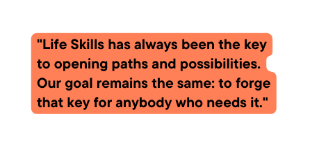 Life Skills has always been the key to opening paths and possibilities Our goal remains the same to forge that key for anybody who needs it